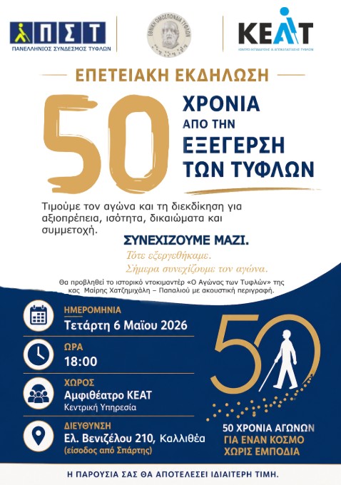 Αφίσα επετειακής εκδήλωσης σε κίτρινο και μπλε φόντο. Επάνω είναι τα λογότυπα των ΠΣΤ, ΕΟΤ και ΚΕΑΤ Ακολουθεί ο τίτλος: ΕΠΕΤΕΙΑΚΗ ΕΚΔΗΛΩΣΗ Κυρίως μήνυμα με μεγάλα γράμματα: 50 ΧΡΟΝΙΑ ΑΠΟ ΤΗΝ ΕΞΕΓΕΡΣΗ ΤΩΝ ΤΥΦΛΩΝ Πιο κάτω: Τιμούμε τον αγώνα και τη διεκδίκηση για αξιοπρέπεια, ισότητα, δικαιώματα και συμμετοχή. ΣΥΝΕΧΙΖΟΥΜΕ ΜΑΖΙ. Ίσοι, Ελεύθεροι, Όρθιοι. Ακολουθεί κείμενο μικρότερου μεγέθους: Θα προβληθεί το ιστορικό ντοκιμαντέρ “Ο Αγώνας των Τυφλών” της κας Μαρίας Χατζημιχάλη – Παπαλιού με ακουστική περιγραφή. Κάτω μέρος της αφίσας σε μπλε φόντο με εικονίδια: ΗΜΕΡΟΜΗΝΙΑ Τετάρτη 6 Μαΐου 2026 ΩΡΑ 18:00 ΧΩΡΟΣ Αμφιθέατρο ΚΕΑΤ, Κεντρική Υπηρεσία ΔΙΕΥΘΥΝΣΗ Ελ. Βενιζέλου 210, Καλλιθέα (είσοδος από Σπάρτης) Δεξιά στο μπλε τμήμα υπάρχει μεγάλο «50» σχηματισμένο με κίτρινη γραμμή. Μέσα στο μηδέν υπάρχει λευκή φιγούρα ατόμου με λευκό μπαστούνι και γύρω από το μηδέν διάσπαρτές μικρές κίτρινες τελείες. Δίπλα γράφει: 50 ΧΡΟΝΙΑ ΑΓΩΝΩΝ ΓΙΑ ΕΝΑΝ ΚΟΣΜΟ ΧΩΡΙΣ ΕΜΠΟΔΙΑ Στο κάτω άκρο, σε λευκή λωρίδα, υπάρχει η φράση: Η ΠΑΡΟΥΣΙΑ ΣΑΣ ΘΑ ΑΠΟΤΕΛΕΣΕΙ ΙΔΙΑΙΤΕΡΗ ΤΙΜΗ.